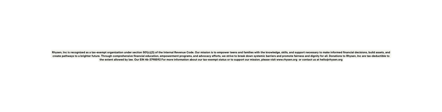 Rhysen Inc is recognized as a tax exempt organization under section 501 c 3 of the Internal Revenue Code Our mission is to empower teens and families with the knowledge skills and support necessary to make informed financial decisions build assets and create pathways to a brighter future Through comprehensive financial education empowerment programs and advocacy efforts we strive to break down systemic barriers and promote fairness and dignity for all Donations to Rhysen Inc are tax deductible to the extent allowed by law Our EIN 46 3798592 For more information about our tax exempt status or to support our mission please visit www rhysen org or contact us at hello rhysen org